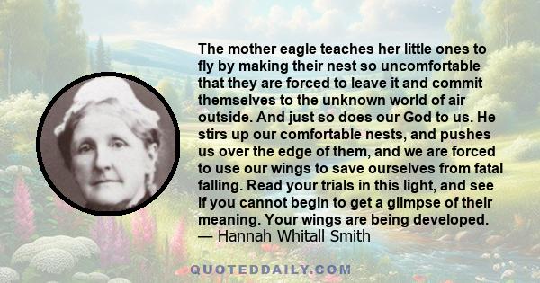 The mother eagle teaches her little ones to fly by making their nest so uncomfortable that they are forced to leave it and commit themselves to the unknown world of air outside. And just so does our God to us. He stirs