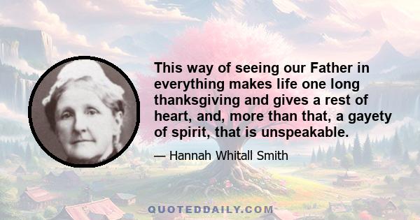 This way of seeing our Father in everything makes life one long thanksgiving and gives a rest of heart, and, more than that, a gayety of spirit, that is unspeakable.