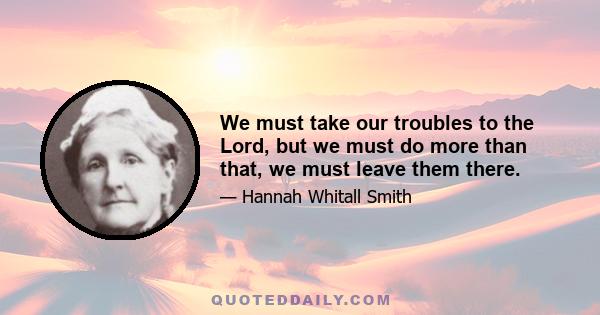 We must take our troubles to the Lord, but we must do more than that, we must leave them there.