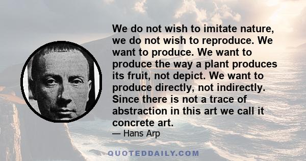 We do not wish to imitate nature, we do not wish to reproduce. We want to produce. We want to produce the way a plant produces its fruit, not depict. We want to produce directly, not indirectly. Since there is not a