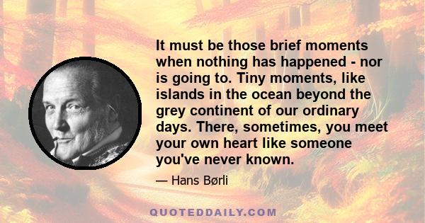 It must be those brief moments when nothing has happened - nor is going to. Tiny moments, like islands in the ocean beyond the grey continent of our ordinary days. There, sometimes, you meet your own heart like someone