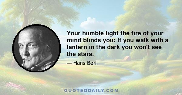 Your humble light the fire of your mind blinds you: If you walk with a lantern in the dark you won't see the stars.