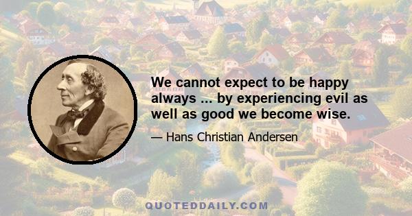 We cannot expect to be happy always ... by experiencing evil as well as good we become wise.