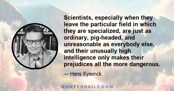 Scientists, especially when they leave the particular field in which they are specialized, are just as ordinary, pig-headed, and unreasonable as everybody else, and their unusually high intelligence only makes their