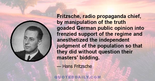 Fritzsche, radio propaganda chief, by manipulation of the truth goaded German public opinion into frenzied support of the regime and anesthetized the independent judgment of the population so that they did without