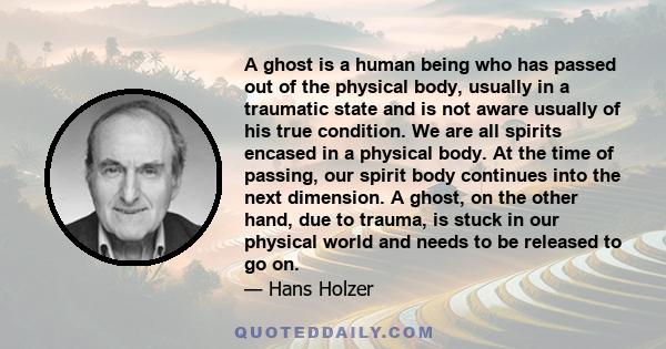 A ghost is a human being who has passed out of the physical body, usually in a traumatic state and is not aware usually of his true condition. We are all spirits encased in a physical body. At the time of passing, our