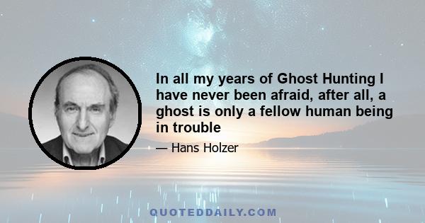 In all my years of Ghost Hunting I have never been afraid, after all, a ghost is only a fellow human being in trouble