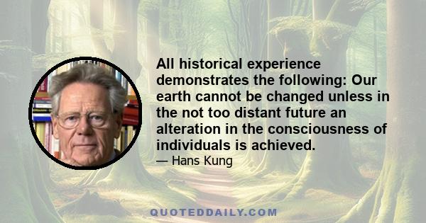 All historical experience demonstrates the following: Our earth cannot be changed unless in the not too distant future an alteration in the consciousness of individuals is achieved.