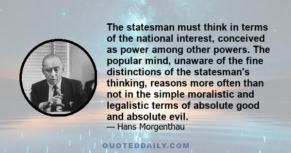 The statesman must think in terms of the national interest, conceived as power among other powers. The popular mind, unaware of the fine distinctions of the statesman's thinking, reasons more often than not in the