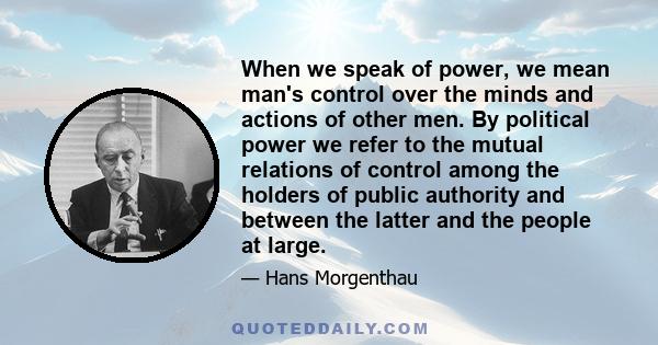 When we speak of power, we mean man's control over the minds and actions of other men. By political power we refer to the mutual relations of control among the holders of public authority and between the latter and the