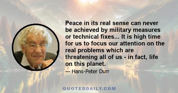 Peace in its real sense can never be achieved by military measures or technical fixes... It is high time for us to focus our attention on the real problems which are threatening all of us - in fact, life on this planet.