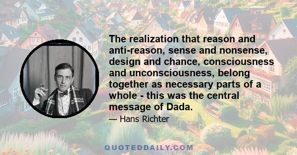 The realization that reason and anti-reason, sense and nonsense, design and chance, consciousness and unconsciousness, belong together as necessary parts of a whole - this was the central message of Dada.