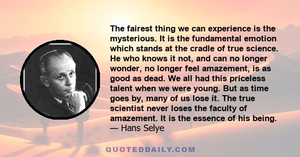 The fairest thing we can experience is the mysterious. It is the fundamental emotion which stands at the cradle of true science. He who knows it not, and can no longer wonder, no longer feel amazement, is as good as