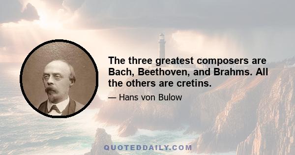 The three greatest composers are Bach, Beethoven, and Brahms. All the others are cretins.