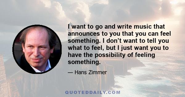 I want to go and write music that announces to you that you can feel something. I don’t want to tell you what to feel, but I just want you to have the possibility of feeling something.