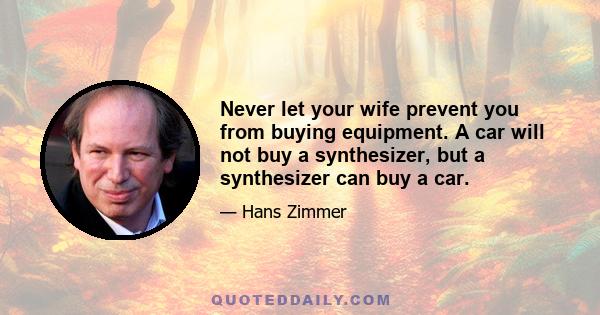 Never let your wife prevent you from buying equipment. A car will not buy a synthesizer, but a synthesizer can buy a car.