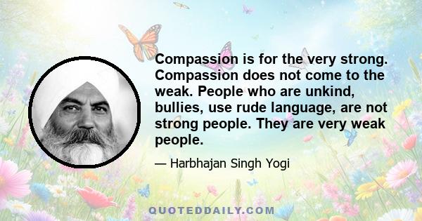 Compassion is for the very strong. Compassion does not come to the weak. People who are unkind, bullies, use rude language, are not strong people. They are very weak people.