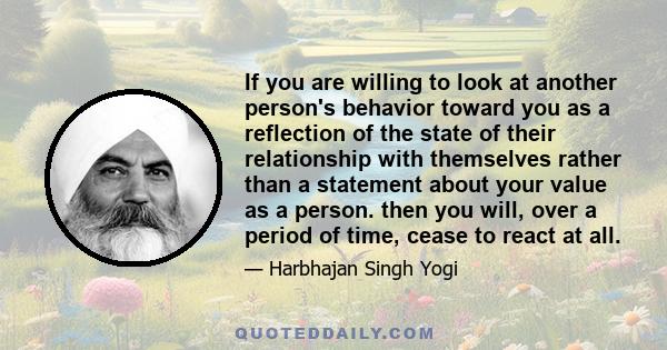 If you are willing to look at another person's behavior toward you as a reflection of the state of their relationship with themselves rather than a statement about your value as a person. then you will, over a period of 