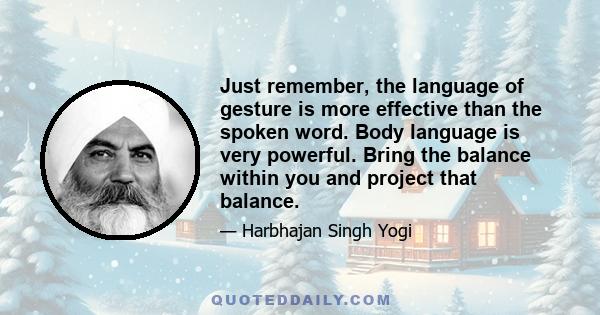 Just remember, the language of gesture is more effective than the spoken word. Body language is very powerful. Bring the balance within you and project that balance.