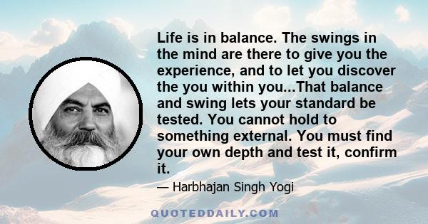 Life is in balance. The swings in the mind are there to give you the experience, and to let you discover the you within you...That balance and swing lets your standard be tested. You cannot hold to something external.