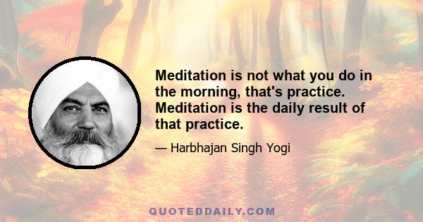 Meditation is not what you do in the morning, that's practice. Meditation is the daily result of that practice.
