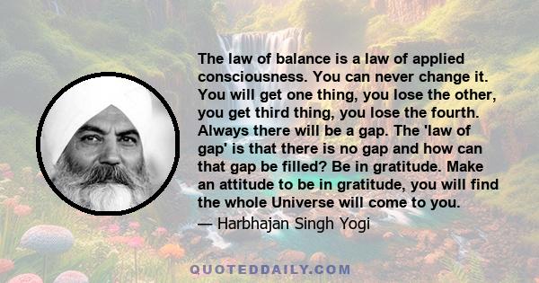 The law of balance is a law of applied consciousness. You can never change it. You will get one thing, you lose the other, you get third thing, you lose the fourth. Always there will be a gap. The 'law of gap' is that