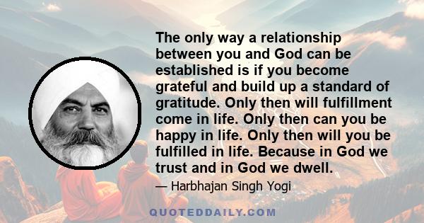 The only way a relationship between you and God can be established is if you become grateful and build up a standard of gratitude. Only then will fulfillment come in life. Only then can you be happy in life. Only then