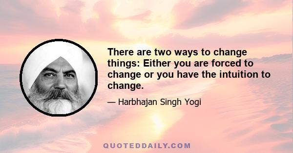 There are two ways to change things: Either you are forced to change or you have the intuition to change.