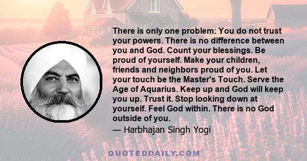 There is only one problem: You do not trust your powers. There is no difference between you and God. Count your blessings. Be proud of yourself. Make your children, friends and neighbors proud of you. Let your touch be