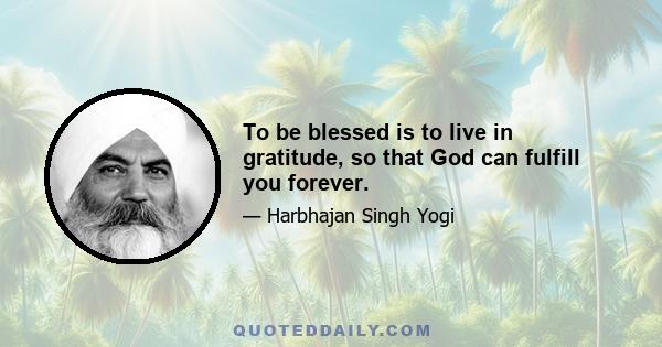 To be blessed is to live in gratitude, so that God can fulfill you forever.