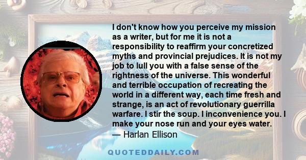 I don't know how you perceive my mission as a writer, but for me it is not a responsibility to reaffirm your concretized myths and provincial prejudices. It is not my job to lull you with a false sense of the rightness