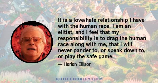 It is a love/hate relationship I have with the human race. I am an elitist, and I feel that my responsibility is to drag the human race along with me, that I will never pander to, or speak down to, or play the safe game.