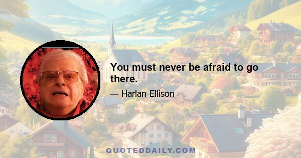 You must never be afraid to go there.