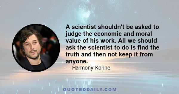 A scientist shouldn't be asked to judge the economic and moral value of his work. All we should ask the scientist to do is find the truth and then not keep it from anyone.