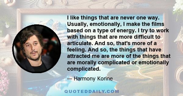 I like things that are never one way. Usually, emotionally, I make the films based on a type of energy. I try to work with things that are more difficult to articulate. And so, that's more of a feeling. And so, the