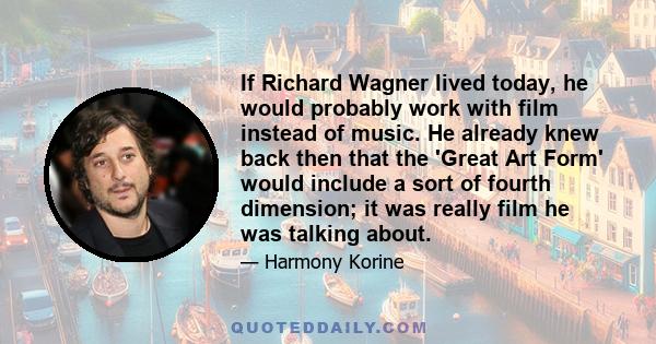 If Richard Wagner lived today, he would probably work with film instead of music. He already knew back then that the 'Great Art Form' would include a sort of fourth dimension; it was really film he was talking about.