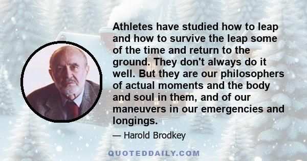 Athletes have studied how to leap and how to survive the leap some of the time and return to the ground. They don't always do it well. But they are our philosophers of actual moments and the body and soul in them, and