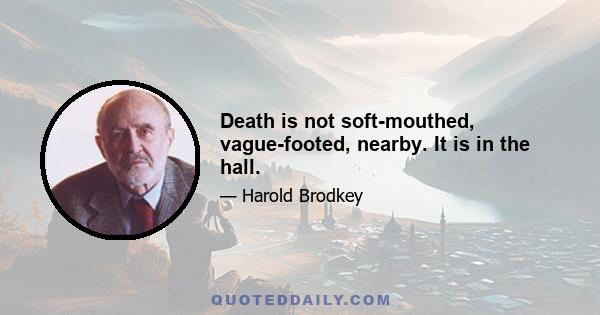 Death is not soft-mouthed, vague-footed, nearby. It is in the hall.