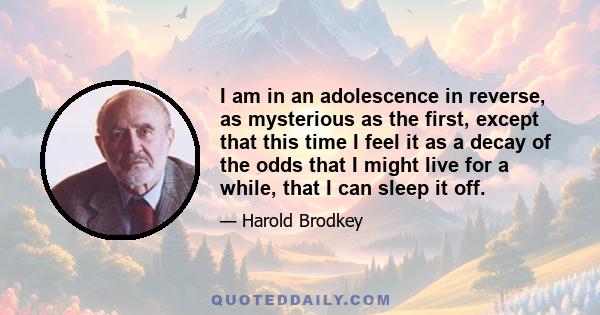 I am in an adolescence in reverse, as mysterious as the first, except that this time I feel it as a decay of the odds that I might live for a while, that I can sleep it off.