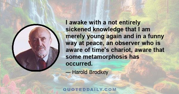 I awake with a not entirely sickened knowledge that I am merely young again and in a funny way at peace, an observer who is aware of time's chariot, aware that some metamorphosis has occurred.