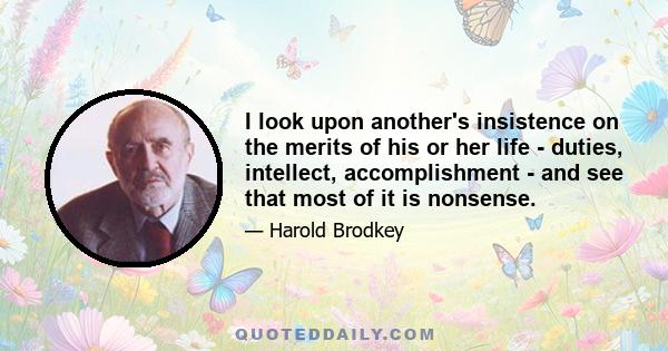 I look upon another's insistence on the merits of his or her life - duties, intellect, accomplishment - and see that most of it is nonsense.