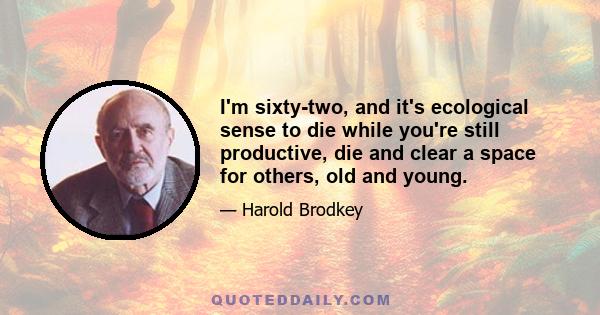 I'm sixty-two, and it's ecological sense to die while you're still productive, die and clear a space for others, old and young.