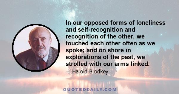 In our opposed forms of loneliness and self-recognition and recognition of the other, we touched each other often as we spoke; and on shore in explorations of the past, we strolled with our arms linked.