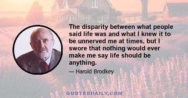 The disparity between what people said life was and what I knew it to be unnerved me at times, but I swore that nothing would ever make me say life should be anything.