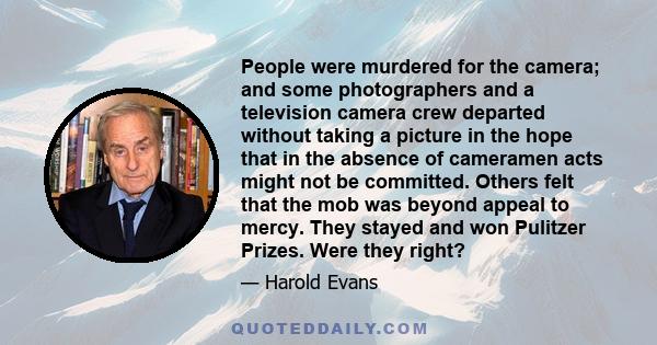 People were murdered for the camera; and some photographers and a television camera crew departed without taking a picture in the hope that in the absence of cameramen acts might not be committed. Others felt that the