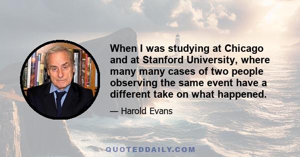 When I was studying at Chicago and at Stanford University, where many many cases of two people observing the same event have a different take on what happened.