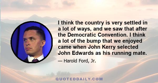 I think the country is very settled in a lot of ways, and we saw that after the Democratic Convention. I think a lot of the bump that we enjoyed came when John Kerry selected John Edwards as his running mate.