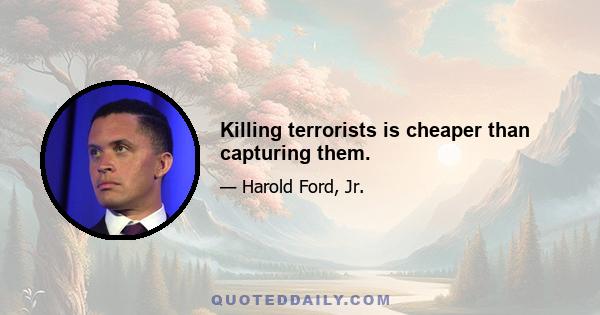 Killing terrorists is cheaper than capturing them.