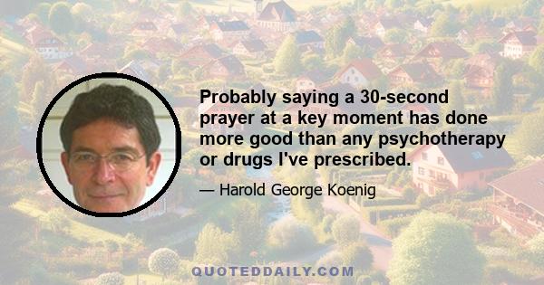 Probably saying a 30-second prayer at a key moment has done more good than any psychotherapy or drugs I've prescribed.