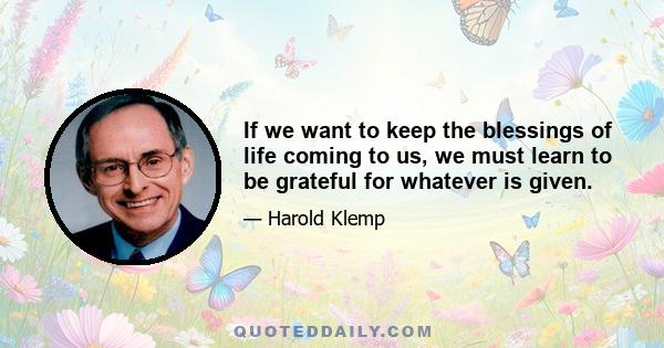 If we want to keep the blessings of life coming to us, we must learn to be grateful for whatever is given.